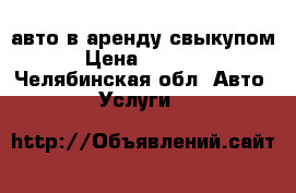 авто в аренду свыкупом › Цена ­ 1 000 - Челябинская обл. Авто » Услуги   
